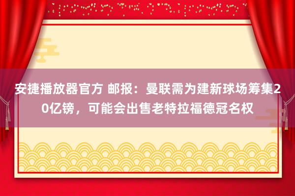 安捷播放器官方 邮报：曼联需为建新球场筹集20亿镑，可能会出售老特拉福德冠名权
