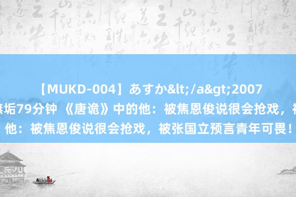 【MUKD-004】あすか</a>2007-09-13無垢&$無垢79分钟 《唐诡》中的他：被焦恩俊说很会抢戏，被张国立预言青年可畏！