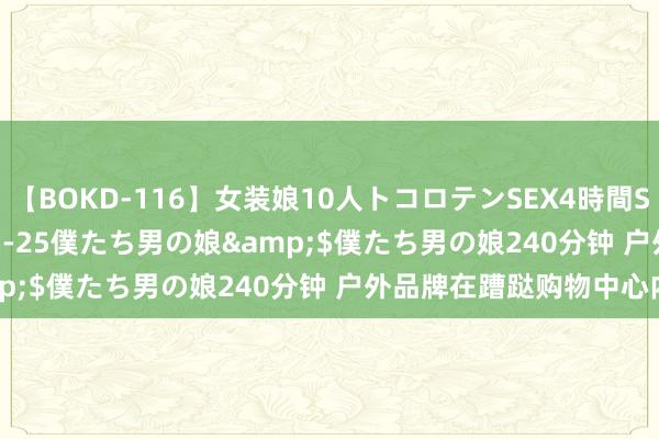 【BOKD-116】女装娘10人トコロテンSEX4時間SP</a>2018-05-25僕たち男の娘&$僕たち男の娘240分钟 户外品牌在蹧跶购物中心内卷