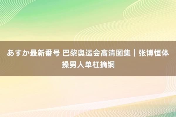あすか最新番号 巴黎奥运会高清图集｜张博恒体操男人单杠摘铜