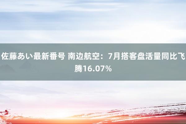 佐藤あい最新番号 南边航空：7月搭客盘活量同比飞腾16.07%