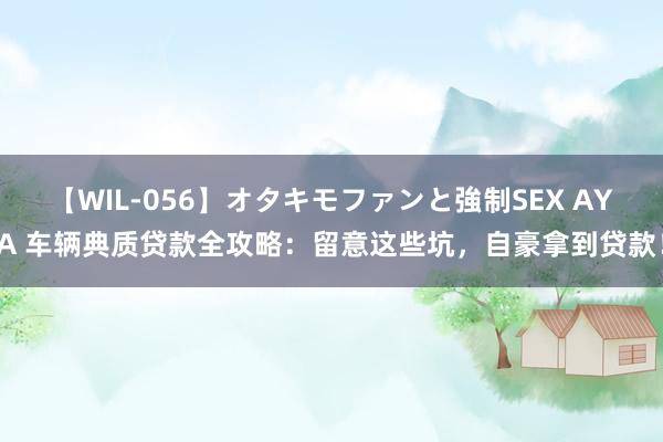 【WIL-056】オタキモファンと強制SEX AYA 车辆典质贷款全攻略：留意这些坑，自豪拿到贷款！