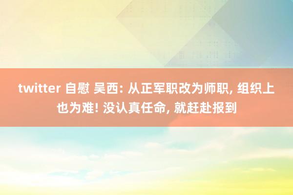 twitter 自慰 吴西: 从正军职改为师职， 组织上也为难! 没认真任命， 就赶赴报到
