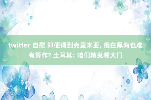 twitter 自慰 即便得到克里米亚， 俄在黑海也难有算作? 土耳其: 咱们精良看大门