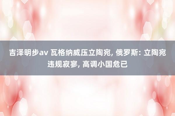 吉泽明步av 瓦格纳威压立陶宛， 俄罗斯: 立陶宛违规寂寥， 高调小国危已