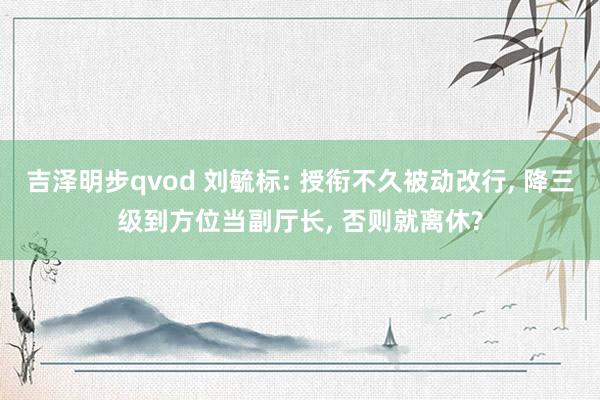 吉泽明步qvod 刘毓标: 授衔不久被动改行， 降三级到方位当副厅长， 否则就离休?