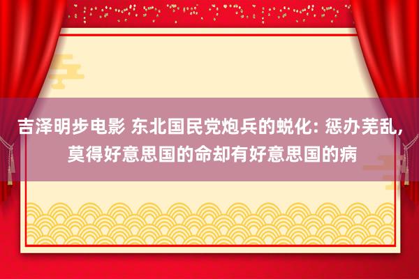 吉泽明步电影 东北国民党炮兵的蜕化: 惩办芜乱， 莫得好意思国的命却有好意思国的病