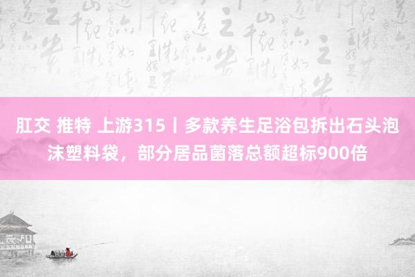 肛交 推特 上游315丨多款养生足浴包拆出石头泡沫塑料袋，部分居品菌落总额超标900倍