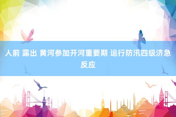 人前 露出 黄河参加开河重要期 运行防汛四级济急反应