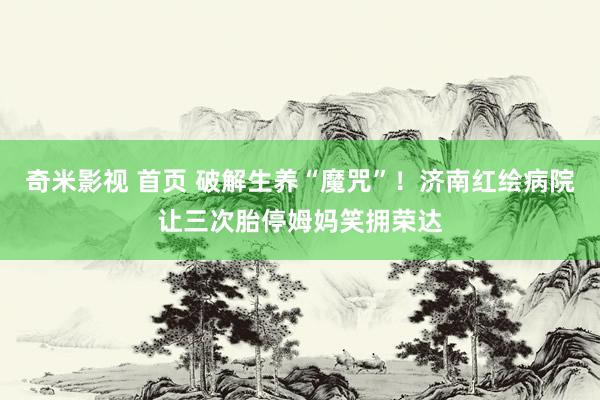 奇米影视 首页 破解生养“魔咒”！济南红绘病院让三次胎停姆妈笑拥荣达