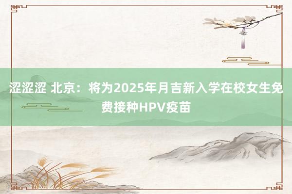 涩涩涩 北京：将为2025年月吉新入学在校女生免费接种HPV疫苗
