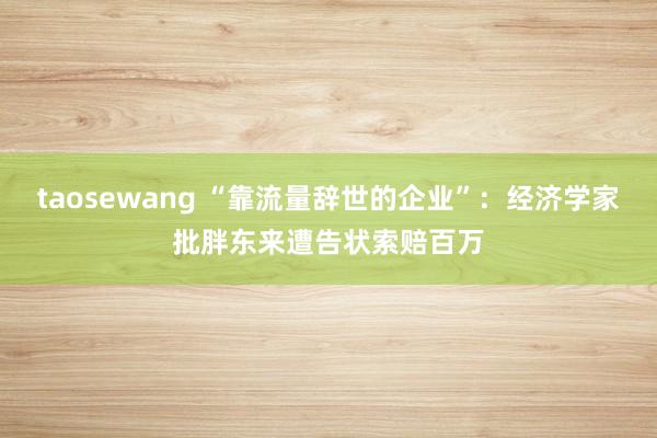 taosewang “靠流量辞世的企业”：经济学家批胖东来遭告状索赔百万