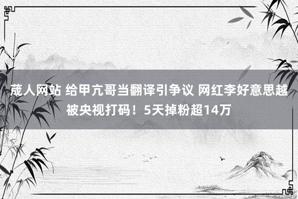 荿人网站 给甲亢哥当翻译引争议 网红李好意思越被央视打码！5天掉粉超14万