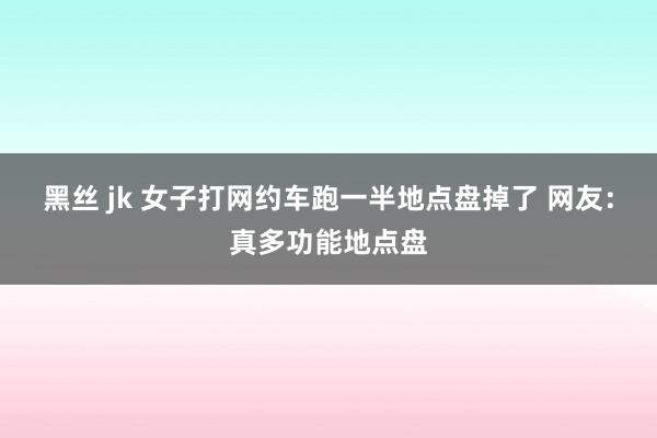 黑丝 jk 女子打网约车跑一半地点盘掉了 网友：真多功能地点盘