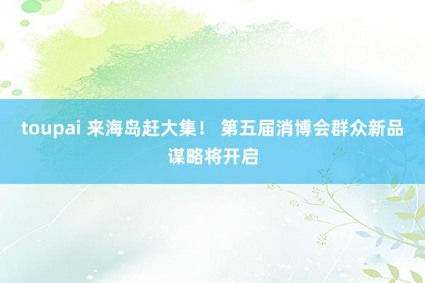 toupai 来海岛赶大集！ 第五届消博会群众新品谋略将开启