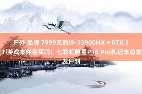 户外 品牌 7999元的i9-13900HX + RTX 5070 Ti游戏本你会买吗！七彩虹隐星P16 Pro札记本首发评测