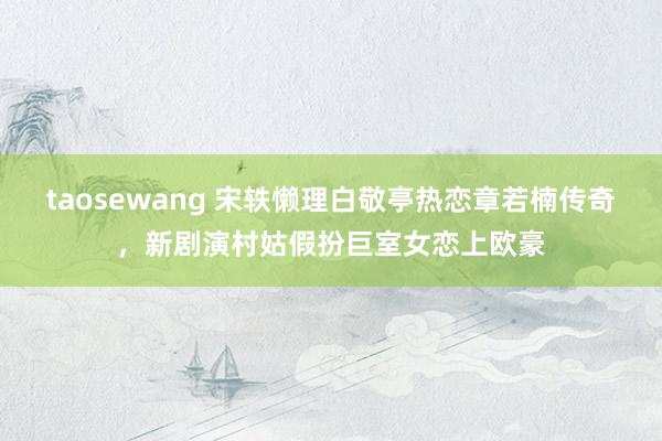 taosewang 宋轶懒理白敬亭热恋章若楠传奇，新剧演村姑假扮巨室女恋上欧豪