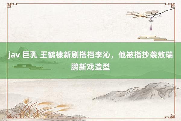 jav 巨乳 王鹤棣新剧搭档李沁，他被指抄袭敖瑞鹏新戏造型