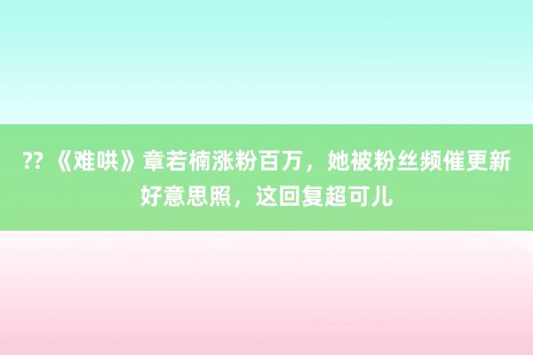 ?? 《难哄》章若楠涨粉百万，她被粉丝频催更新好意思照，这回复超可儿
