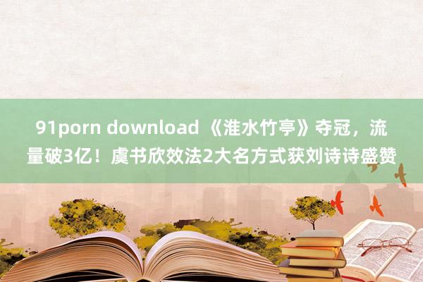 91porn download 《淮水竹亭》夺冠，流量破3亿！虞书欣效法2大名方式获刘诗诗盛赞