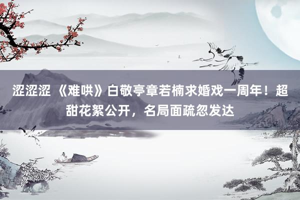 涩涩涩 《难哄》白敬亭章若楠求婚戏一周年！超甜花絮公开，名局面疏忽发达