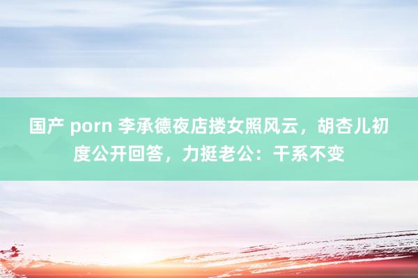 国产 porn 李承德夜店搂女照风云，胡杏儿初度公开回答，力挺老公：干系不变