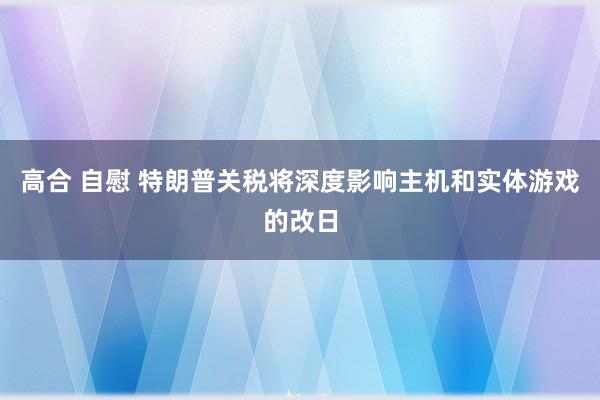 高合 自慰 特朗普关税将深度影响主机和实体游戏的改日