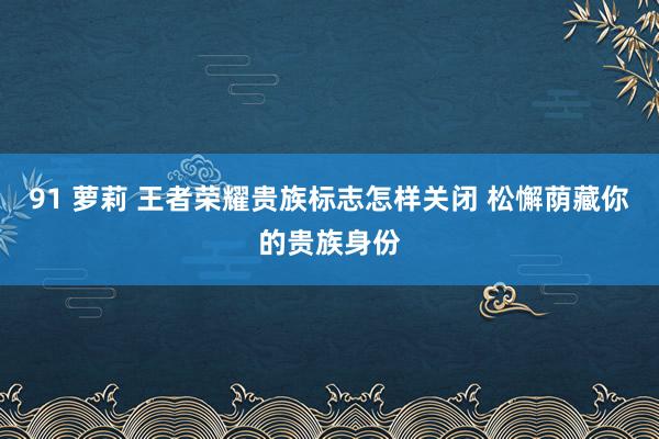 91 萝莉 王者荣耀贵族标志怎样关闭 松懈荫藏你的贵族身份