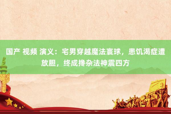 国产 视频 演义：宅男穿越魔法寰球，患饥渴症遭放胆，终成搀杂法神震四方