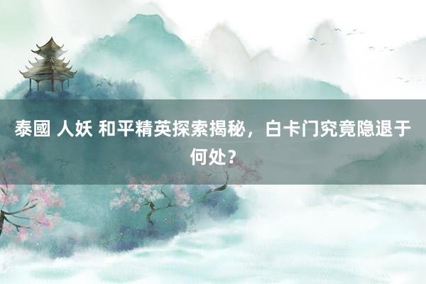 泰國 人妖 和平精英探索揭秘，白卡门究竟隐退于何处？