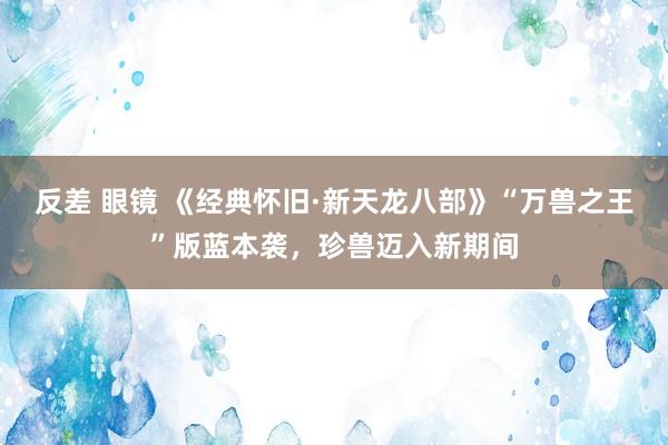 反差 眼镜 《经典怀旧·新天龙八部》“万兽之王”版蓝本袭，珍兽迈入新期间