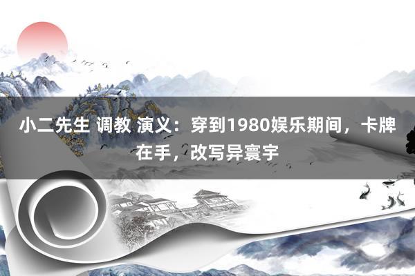 小二先生 调教 演义：穿到1980娱乐期间，卡牌在手，改写异寰宇