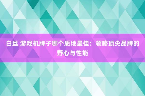 白丝 游戏机牌子哪个质地最佳：领略顶尖品牌的野心与性能