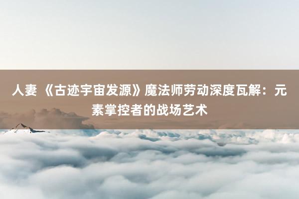 人妻 《古迹宇宙发源》魔法师劳动深度瓦解：元素掌控者的战场艺术