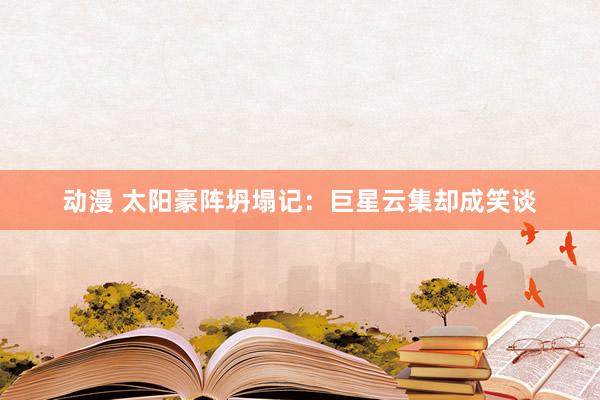 动漫 太阳豪阵坍塌记：巨星云集却成笑谈