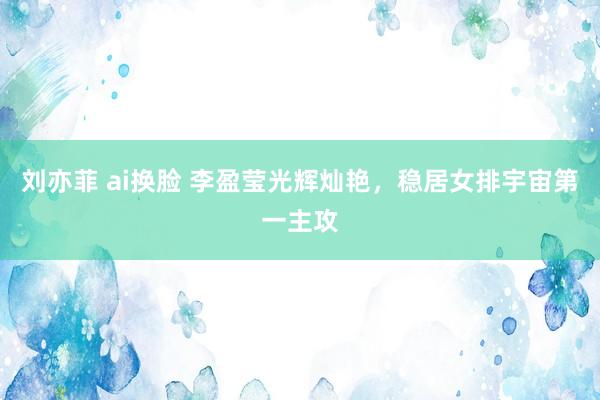 刘亦菲 ai换脸 李盈莹光辉灿艳，稳居女排宇宙第一主攻