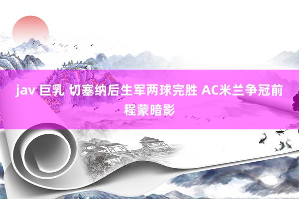 jav 巨乳 切塞纳后生军两球完胜 AC米兰争冠前程蒙暗影