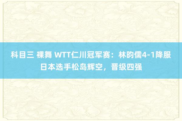 科目三 裸舞 WTT仁川冠军赛：林昀儒4-1降服日本选手松岛辉空，晋级四强