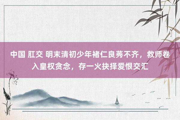 中国 肛交 明末清初少年褚仁良莠不齐，救师卷入皇权贪念，存一火抉择爱恨交汇
