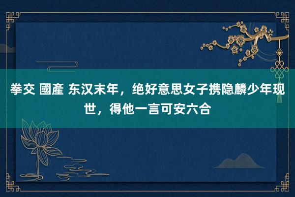 拳交 國產 东汉末年，绝好意思女子携隐麟少年现世，得他一言可安六合