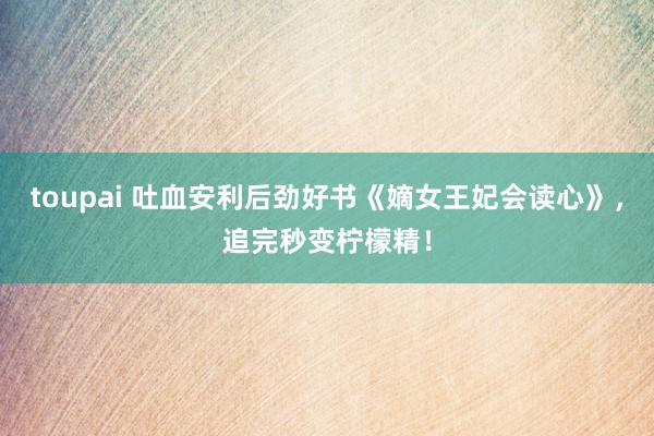toupai 吐血安利后劲好书《嫡女王妃会读心》，追完秒变柠檬精！