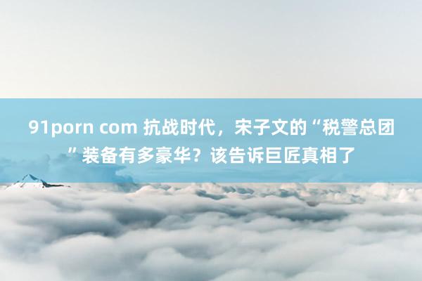 91porn com 抗战时代，宋子文的“税警总团”装备有多豪华？该告诉巨匠真相了