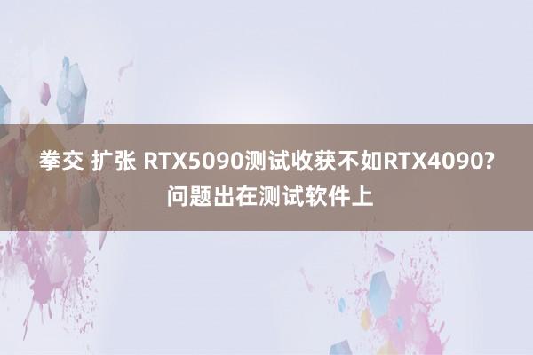 拳交 扩张 RTX5090测试收获不如RTX4090? 问题出在测试软件上