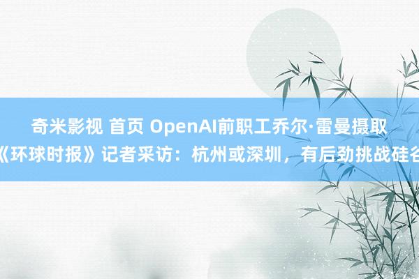 奇米影视 首页 OpenAI前职工乔尔·雷曼摄取《环球时报》记者采访：杭州或深圳，有后劲挑战硅谷