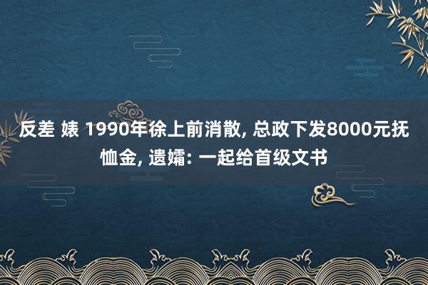 反差 婊 1990年徐上前消散， 总政下发8000元抚恤金， 遗孀: 一起给首级文书