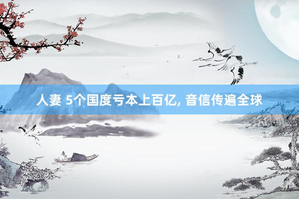 人妻 5个国度亏本上百亿， 音信传遍全球