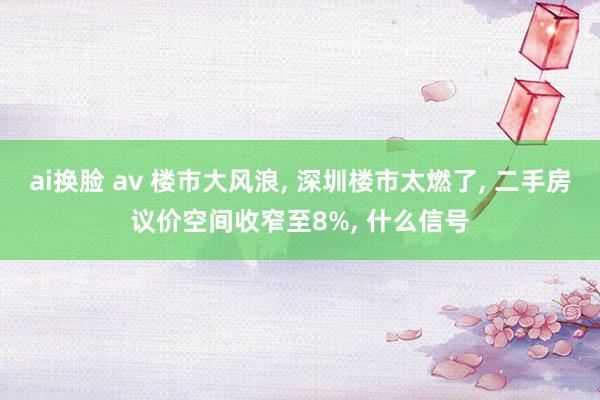 ai换脸 av 楼市大风浪， 深圳楼市太燃了， 二手房议价空间收窄至8%， 什么信号