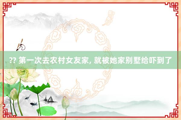 ?? 第一次去农村女友家， 就被她家别墅给吓到了