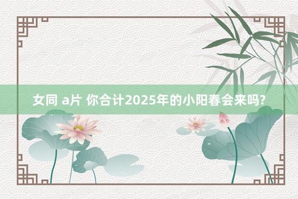 女同 a片 你合计2025年的小阳春会来吗?