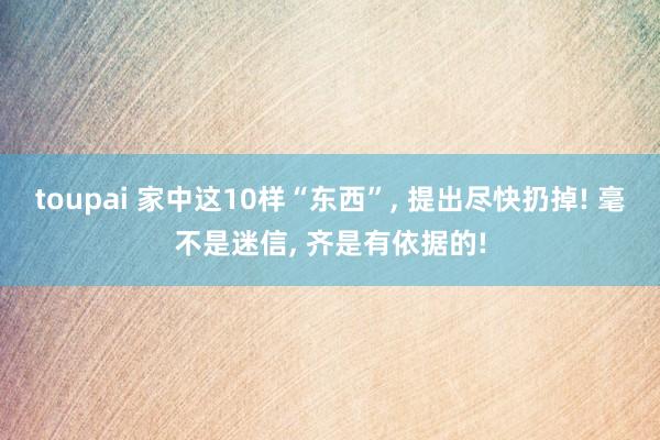 toupai 家中这10样“东西”， 提出尽快扔掉! 毫不是迷信， 齐是有依据的!